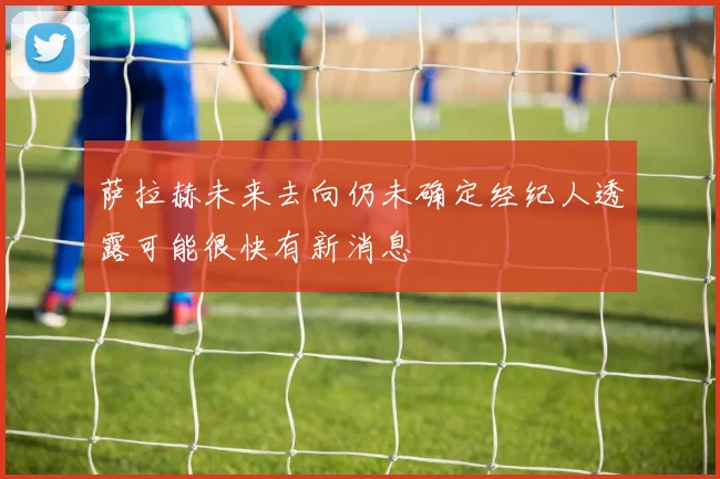萨拉赫未来去向仍未确定经纪人透露可能很快有新消息