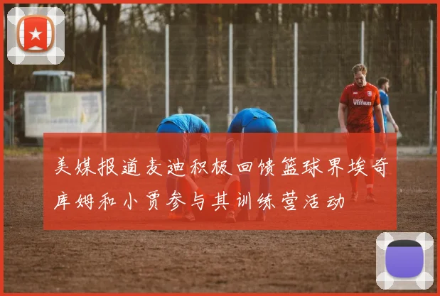 美媒报道麦迪积极回馈篮球界埃奇库姆和小贾参与其训练营活动