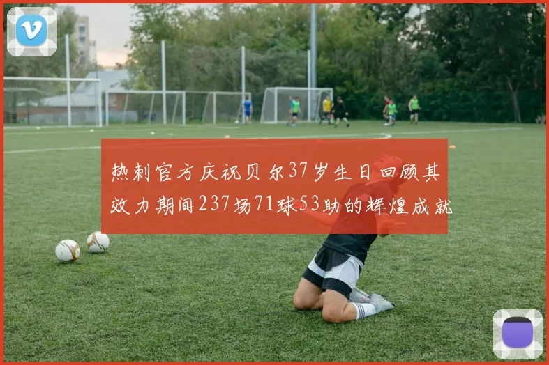 热刺官方庆祝贝尔37岁生日回顾其效力期间237场71球53助的辉煌成就